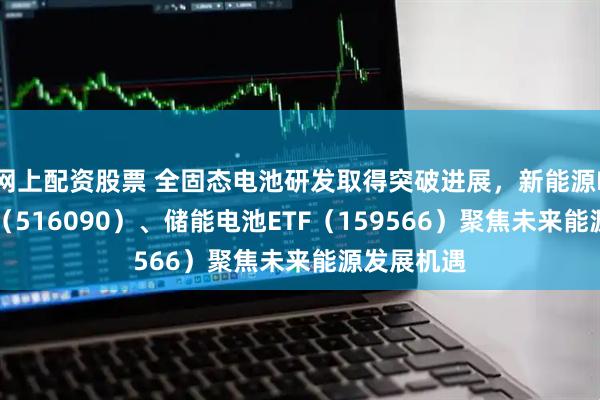 网上配资股票 全固态电池研发取得突破进展，新能源ETF易方达（516090）、储能电池ETF（159566）聚焦未来能源发展机遇