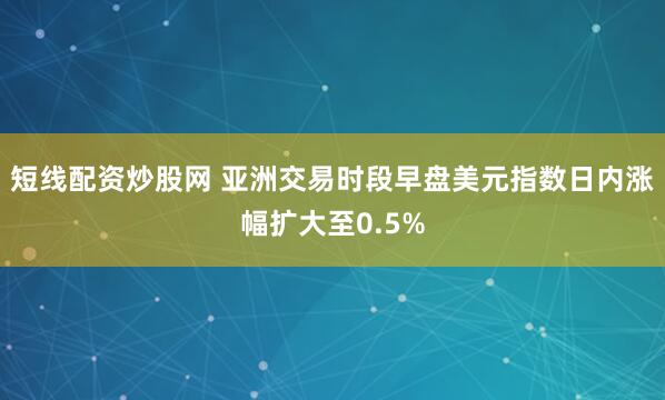 短线配资炒股网 亚洲交易时段早盘美元指数日内涨幅扩大至0.5%