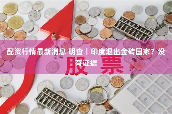 配资行情最新消息 明查｜印度退出金砖国家？没有证据