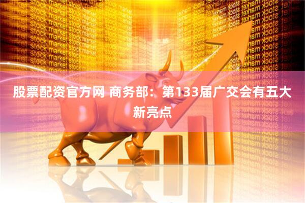 股票配资官方网 商务部：第133届广交会有五大新亮点