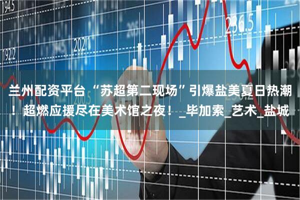 兰州配资平台 “苏超第二现场”引爆盐美夏日热潮！超燃应援尽在美术馆之夜！_毕加索_艺术_盐城