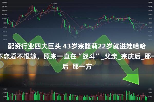 配资行业四大巨头 43岁宗馥莉22岁就进娃哈哈，不恋爱不恨嫁，原来一直在“战斗”_父亲_宗庆后_那一方