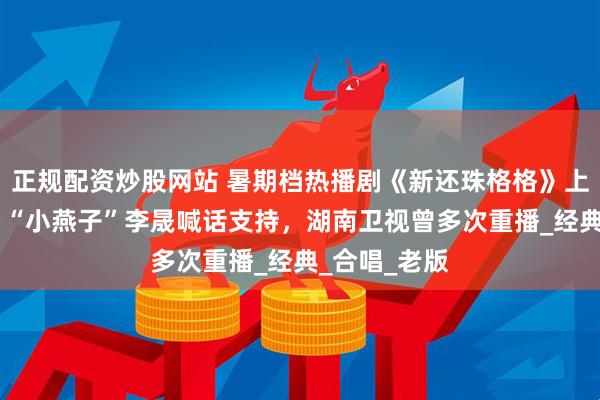 正规配资炒股网站 暑期档热播剧《新还珠格格》上线芒果TV，“小燕子”李晟喊话支持，湖南卫视曾多次重播_经典_合唱_老版