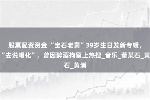 股票配资资金 “宝石老舅”39岁生日发新专辑，称“去说唱化”，曾因醉酒拘留上热搜_音乐_董某石_黄浦