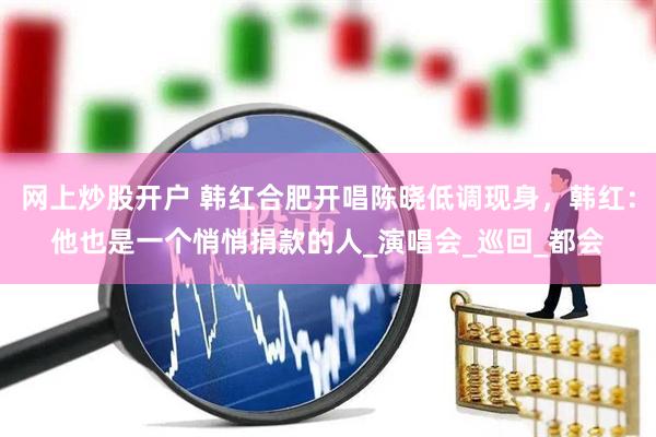 网上炒股开户 韩红合肥开唱陈晓低调现身，韩红：他也是一个悄悄捐款的人_演唱会_巡回_都会