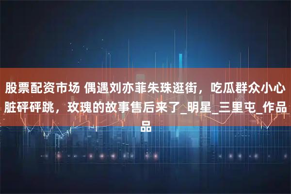 股票配资市场 偶遇刘亦菲朱珠逛街，吃瓜群众小心脏砰砰跳，玫瑰的故事售后来了_明星_三里屯_作品