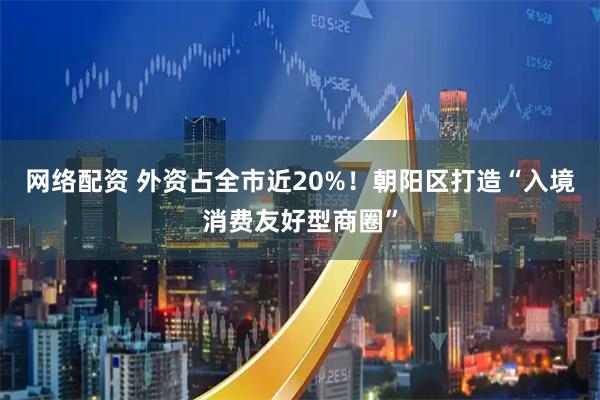 网络配资 外资占全市近20%！朝阳区打造“入境消费友好型商圈”