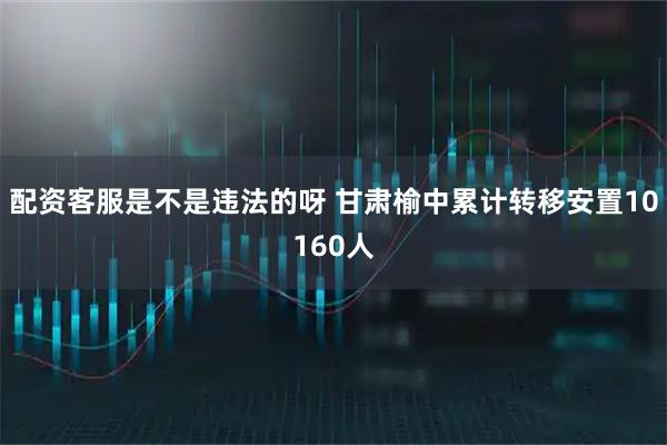 配资客服是不是违法的呀 甘肃榆中累计转移安置10160人