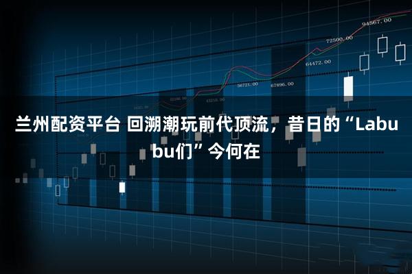 兰州配资平台 回溯潮玩前代顶流，昔日的“Labubu们”今何在