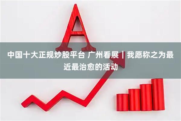 中国十大正规炒股平台 广州看展｜我愿称之为最近最治愈的活动