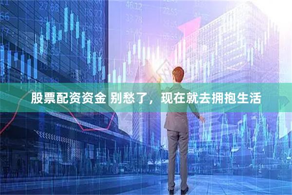 股票配资资金 别愁了，现在就去拥抱生活
